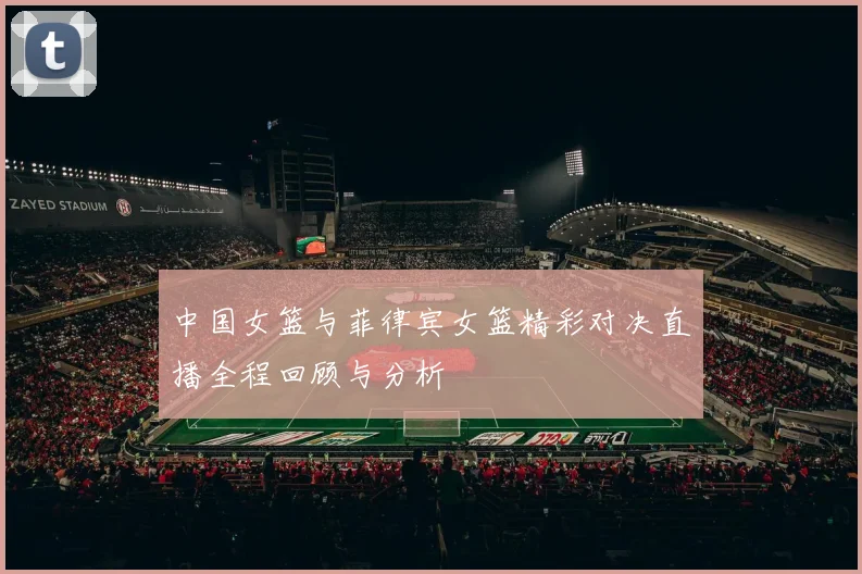 中国女篮与菲律宾女篮精彩对决直播全程回顾与分析