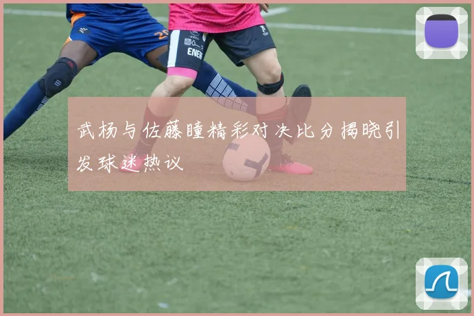 武杨与佐藤瞳精彩对决比分揭晓引发球迷热议