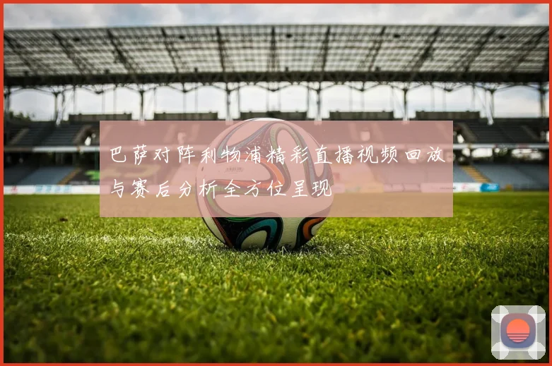 巴萨对阵利物浦精彩直播视频回放与赛后分析全方位呈现