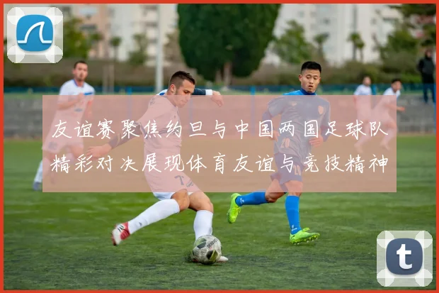 友谊赛聚焦约旦与中国两国足球队精彩对决展现体育友谊与竞技精神