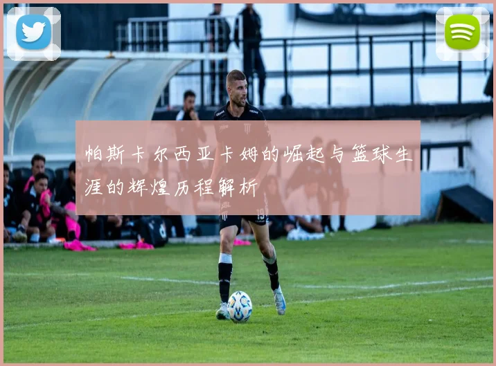 帕斯卡尔西亚卡姆的崛起与篮球生涯的辉煌历程解析