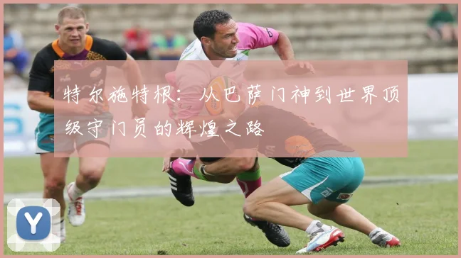 特尔施特根：从巴萨门神到世界顶级守门员的辉煌之路