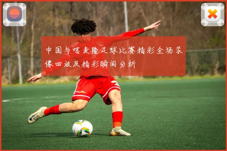 中国与喀麦隆足球比赛精彩全场录像回放及精彩瞬间分析