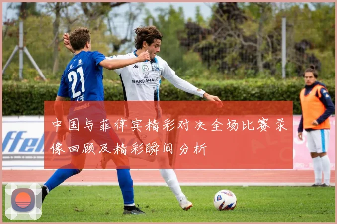 中国与菲律宾精彩对决全场比赛录像回顾及精彩瞬间分析