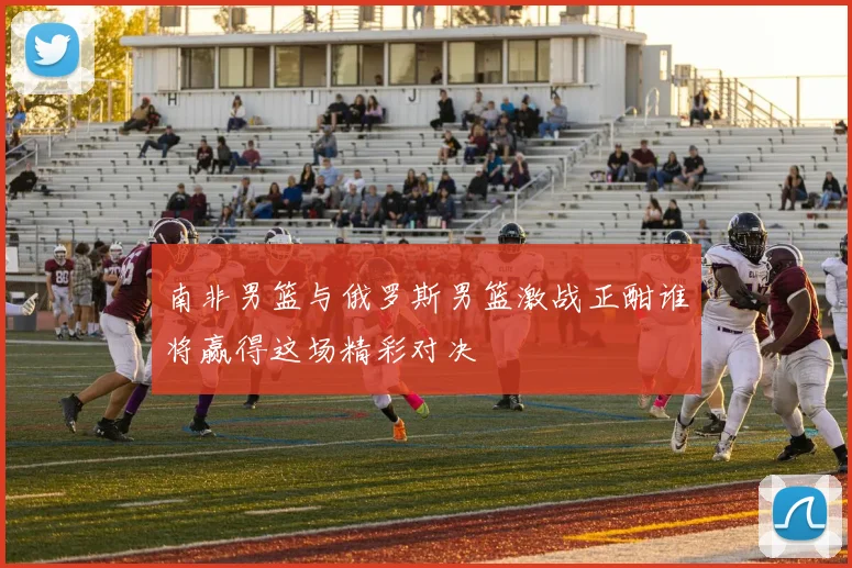 南非男篮与俄罗斯男篮激战正酣谁将赢得这场精彩对决